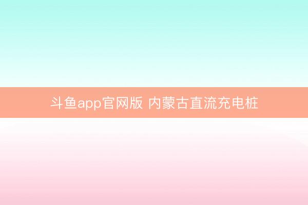 斗鱼app官网版 内蒙古直流充电桩