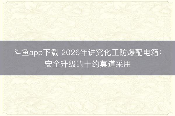 斗鱼app下载 2026年讲究化工防爆配电箱：安全升级的十约莫道采用