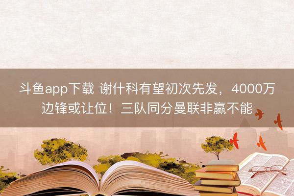 斗鱼app下载 谢什科有望初次先发，4000万边锋或让位！三队同分曼联非赢不能