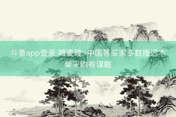 斗鱼app登录 喀麦隆: 中国等买家多数推迟木柴采购有谋略