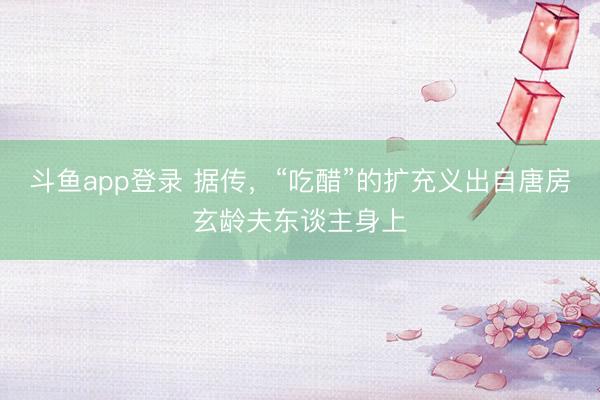 斗鱼app登录 据传,“吃醋”的扩充义出自唐房玄龄夫东谈主身上