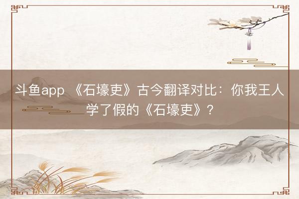斗鱼app 《石壕吏》古今翻译对比:你我王人学了假的《石壕吏》?