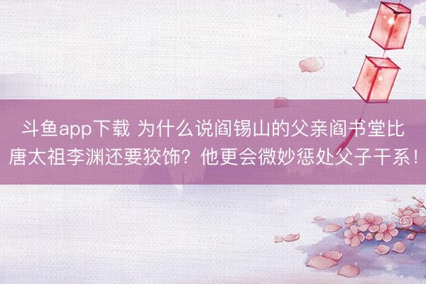 斗鱼app下载 为什么说阎锡山的父亲阎书堂比唐太祖李渊还要狡饰？他更会微妙惩处父子干系！