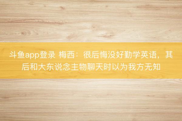 斗鱼app登录 梅西:很后悔没好勤学英语,其后和大东说念主物聊天时以为我方无知