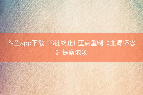 斗鱼app下载 FS社终止! 蓝点重制《血源怀念》提案泡汤