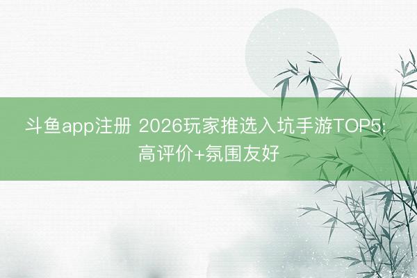 斗鱼app注册 2026玩家推选入坑手游TOP5: 高评价+氛围友好