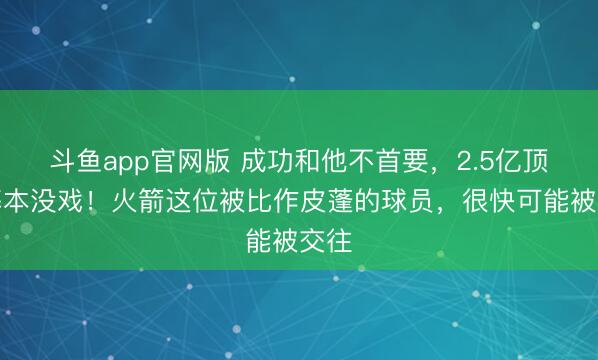 斗鱼app官网版 成功和他不首要,2.5亿顶薪基本没戏!火箭这位被比作皮蓬的球员,很快可能被交往