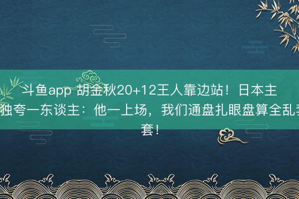 斗鱼app 胡金秋20+12王人靠边站！日本主帅独夸一东谈主：他一上场，我们通盘扎眼盘算全乱套！