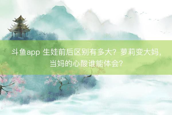 斗鱼app 生娃前后区别有多大?萝莉变大妈,当妈的心酸谁能体会?
