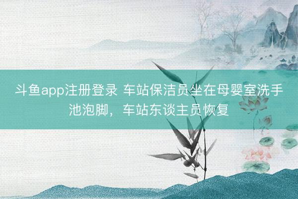 斗鱼app注册登录 车站保洁员坐在母婴室洗手池泡脚，车站东谈主员恢复
