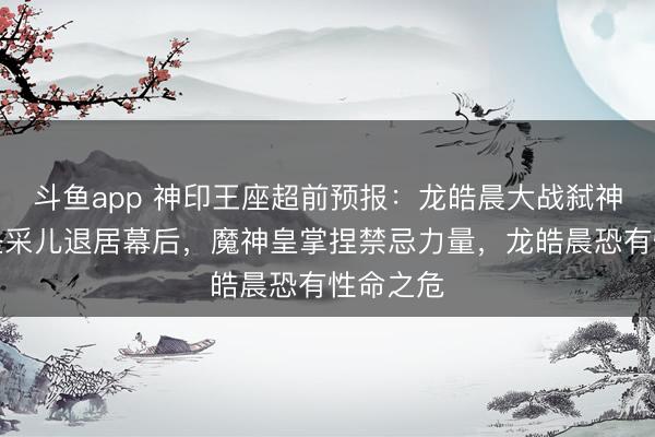斗鱼app 神印王座超前预报：龙皓晨大战弑神之神，圣采儿退居幕后，魔神皇掌捏禁忌力量，龙皓晨恐有性命之危