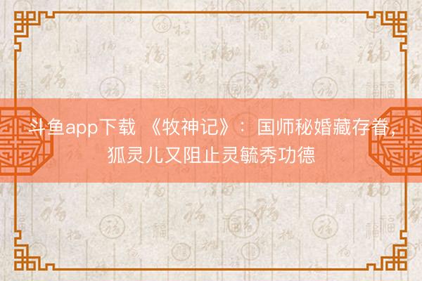 斗鱼app下载 《牧神记》：国师秘婚藏存眷，狐灵儿又阻止灵毓秀功德