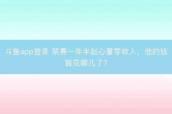 斗鱼app登录 禁赛一年半赵心童零收入，他的钱皆花哪儿了？