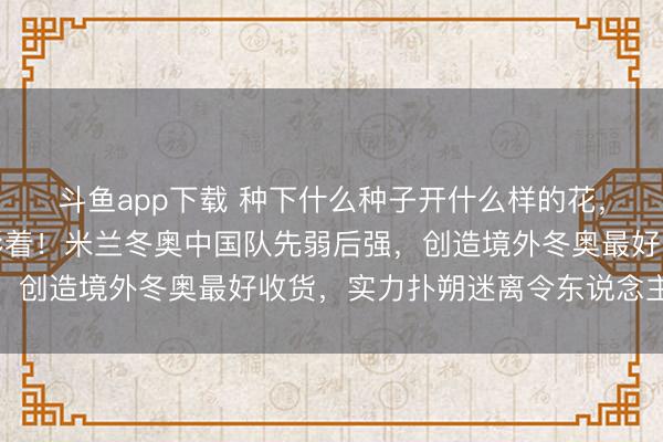 斗鱼app下载 种下什么种子开什么样的花，中日冰雪差距越来越彰着！米兰冬奥中国队先弱后强，创造境外冬奥最好收货，实力扑朔迷离令东说念主深想