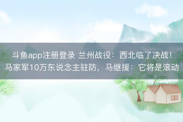 斗鱼app注册登录 兰州战役：西北临了决战！马家军10万东说念主驻防，马继援：它将是滚动