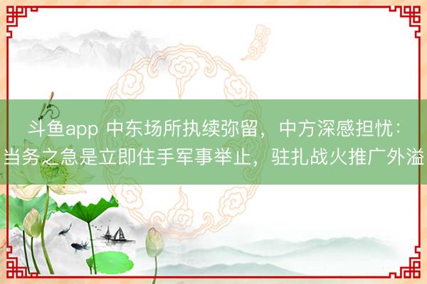 斗鱼app 中东场所执续弥留，中方深感担忧：当务之急是立即住手军事举止，驻扎战火推广外溢