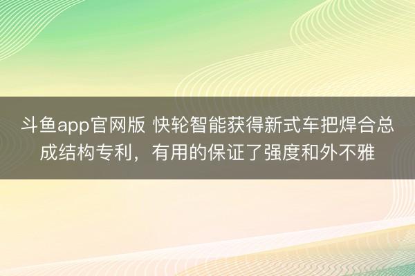 斗鱼app官网版 快轮智能获得新式车把焊合总成结构专利,有用的保证了强度和外不雅