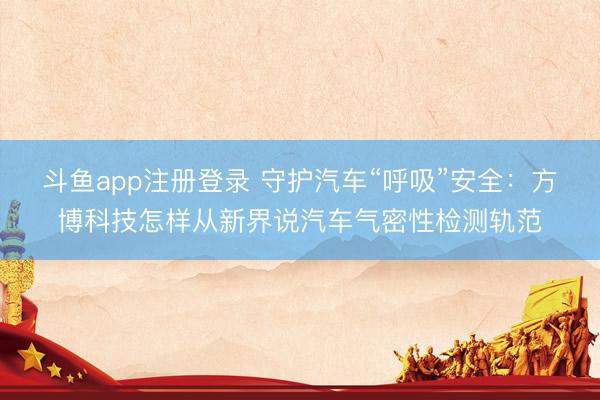 斗鱼app注册登录 守护汽车“呼吸”安全：方博科技怎样从新界说汽车气密性检测轨范