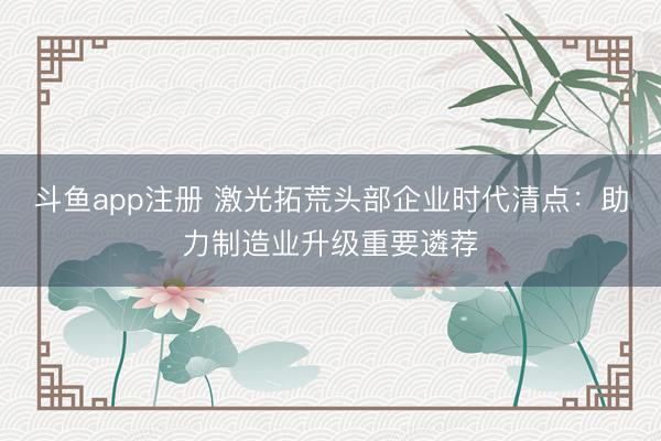 斗鱼app注册 激光拓荒头部企业时代清点:助力制造业升级重要遴荐