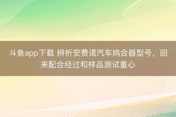 斗鱼app下载 辨析安费诺汽车鸠合器型号，回来配合经过和样品测试重心