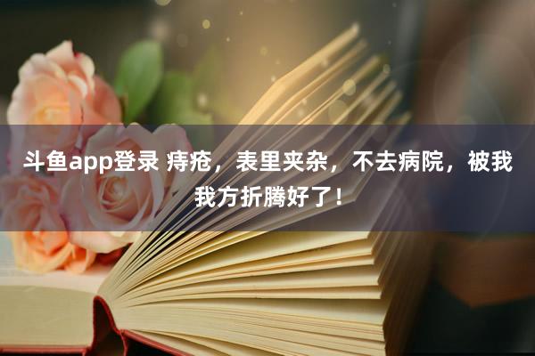 斗鱼app登录 痔疮,表里夹杂,不去病院,被我我方折腾好了!
