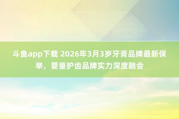 斗鱼app下载 2026年3月3岁牙膏品牌最新保举，婴童护齿品牌实力深度融会