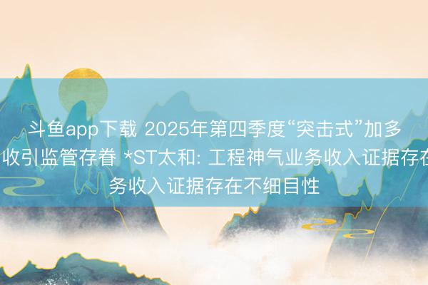 斗鱼app下载 2025年第四季度“突击式”加多近3亿元营收引监管存眷 *ST太和: 工程神气业务收入证据存在不细目性
