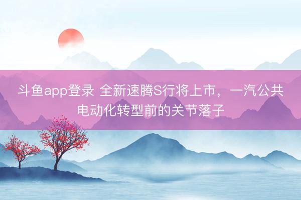 斗鱼app登录 全新速腾S行将上市，一汽公共电动化转型前的关节落子