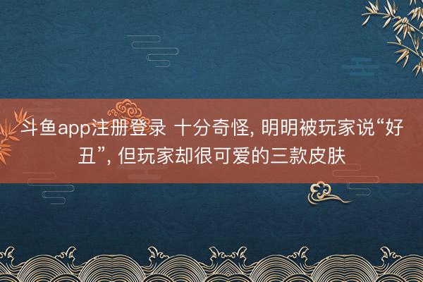 斗鱼app注册登录 十分奇怪， 明明被玩家说“好丑”， 但玩家却很可爱的三款皮肤