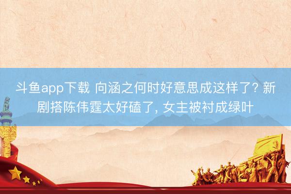 斗鱼app下载 向涵之何时好意思成这样了? 新剧搭陈伟霆太好磕了, 女主被衬成绿叶