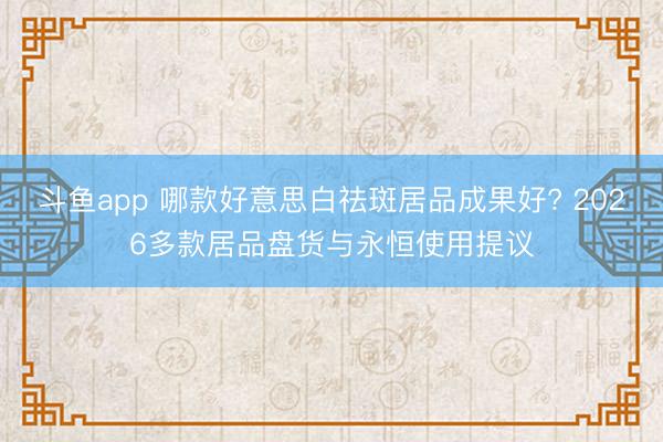 斗鱼app 哪款好意思白祛斑居品成果好? 2026多款居品盘货与永恒使用提议