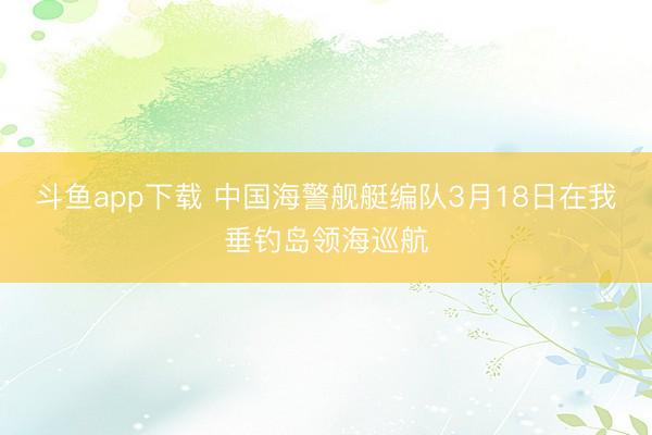 斗鱼app下载 中国海警舰艇编队3月18日在我垂钓岛领海巡航