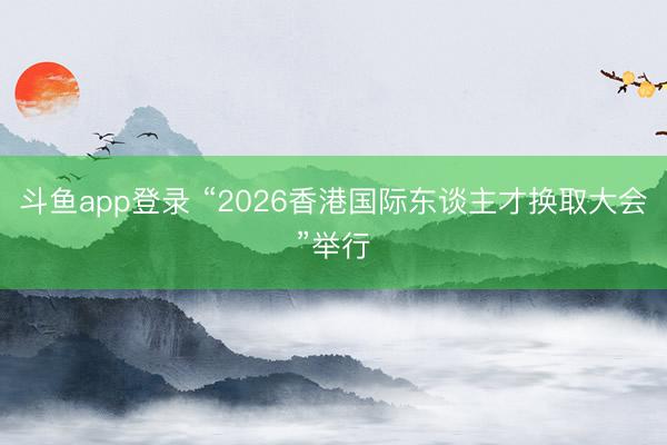 斗鱼app登录 “2026香港国际东谈主才换取大会”举行