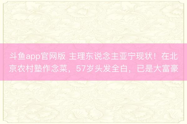 斗鱼app官网版 主理东说念主亚宁现状！在北京农村塾作念菜，57岁头发全白，已是大富豪