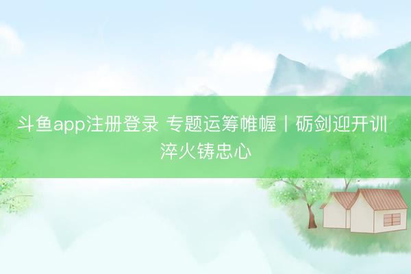斗鱼app注册登录 专题运筹帷幄丨砺剑迎开训 淬火铸忠心