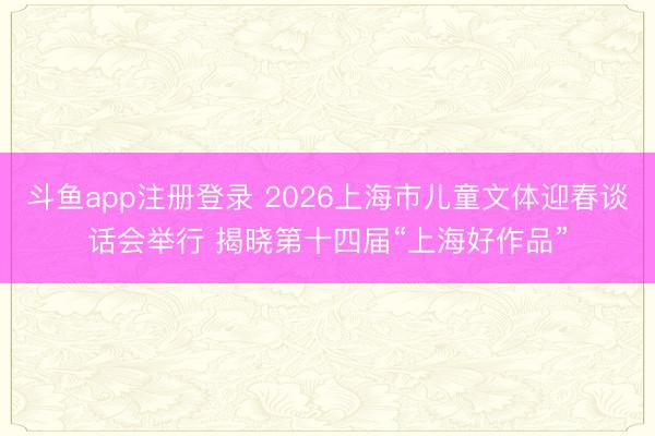 斗鱼app注册登录 2026上海市儿童文体迎春谈话会举行 揭晓第十四届“上海好作品”