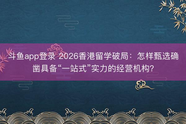 斗鱼app登录 2026香港留学破局：怎样甄选确凿具备“一站式”实力的经营机构？