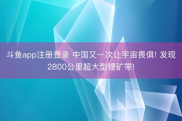 斗鱼app注册登录 中国又一次让宇宙畏俱! 发现2800公里超大型锂矿带!