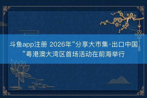 斗鱼app注册 2026年“分享大市集·出口中国”粤港澳大湾区首场活动在前海举行