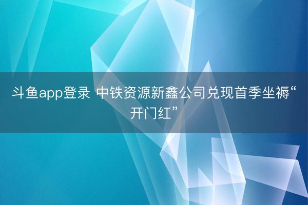斗鱼app登录 中铁资源新鑫公司兑现首季坐褥“开门红”