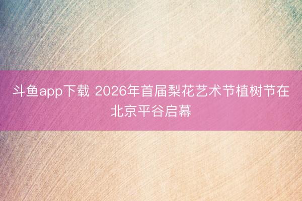 斗鱼app下载 2026年首届梨花艺术节植树节在北京平谷启幕