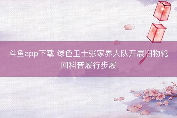 斗鱼app下载 绿色卫士张家界大队开展旧物轮回科普履行步履