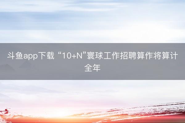 斗鱼app下载 “10+N”寰球工作招聘算作将算计全年