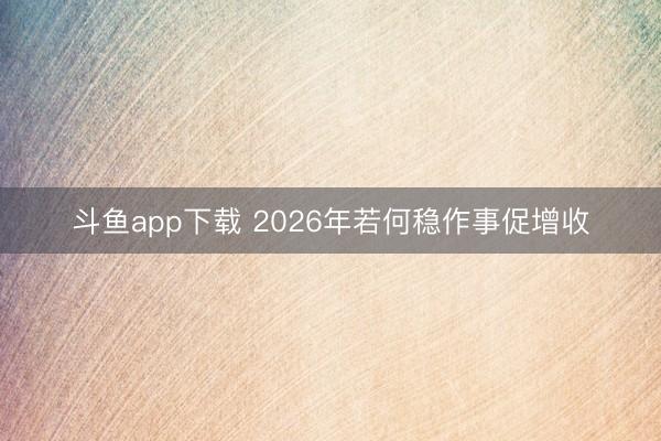 斗鱼app下载 2026年若何稳作事促增收