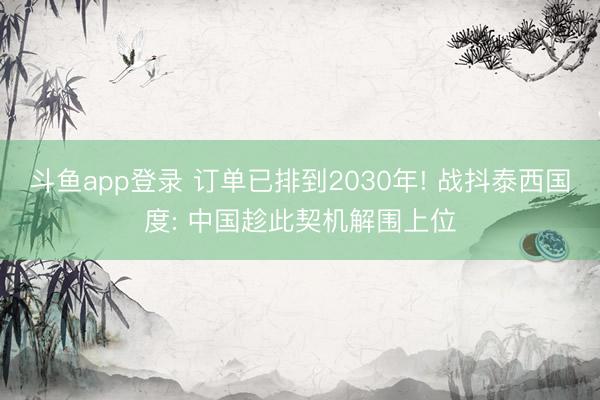 斗鱼app登录 订单已排到2030年! 战抖泰西国度: 中国趁此契机解围上位