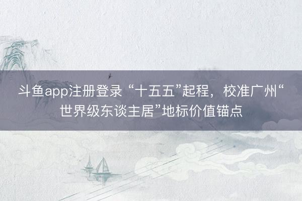 斗鱼app注册登录 “十五五”起程，校准广州“世界级东谈主居”地标价值锚点