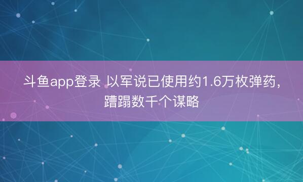 斗鱼app登录 以军说已使用约1.6万枚弹药,蹧蹋数千个谋略