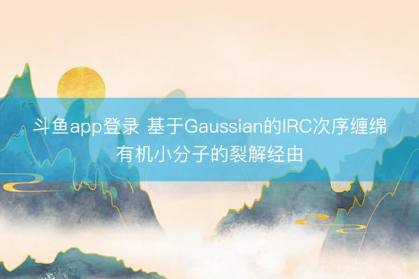 斗鱼app登录 基于Gaussian的IRC次序缠绵有机小分子的裂解经由