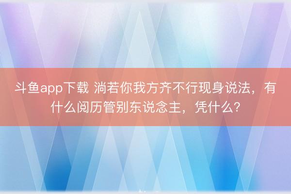 斗鱼app下载 淌若你我方齐不行现身说法,有什么阅历管别东说念主,凭什么?