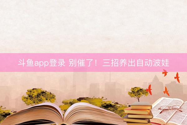 斗鱼app登录 别催了！三招养出自动波娃
